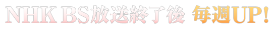 NHK BS放送終了後 毎週UP!